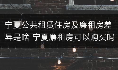 宁夏公共租赁住房及廉租房差异是啥 宁夏廉租房可以购买吗