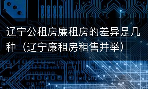 辽宁公租房廉租房的差异是几种（辽宁廉租房租售并举）