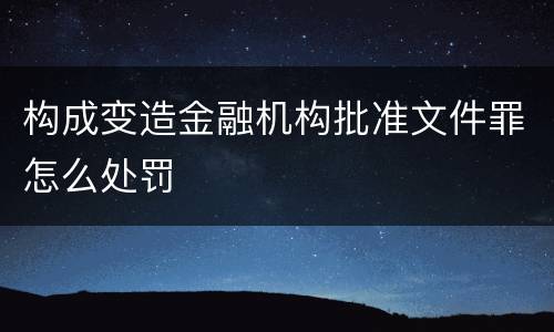 构成变造金融机构批准文件罪怎么处罚