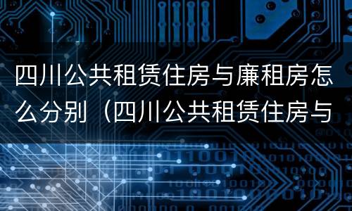 四川公共租赁住房与廉租房怎么分别（四川公共租赁住房与廉租房怎么分别的）