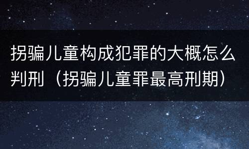 拐骗儿童构成犯罪的大概怎么判刑（拐骗儿童罪最高刑期）