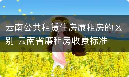 云南公共租赁住房廉租房的区别 云南省廉租房收费标准