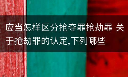 应当怎样区分抢夺罪抢劫罪 关于抢劫罪的认定,下列哪些