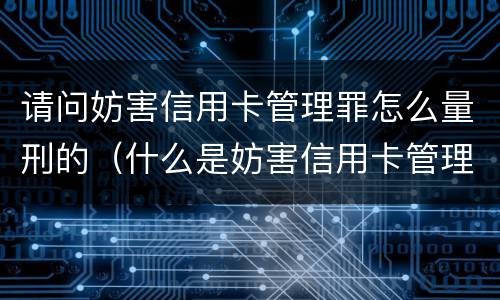 请问妨害信用卡管理罪怎么量刑的（什么是妨害信用卡管理）