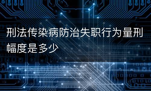 刑法传染病防治失职行为量刑幅度是多少