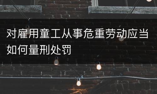 对雇用童工从事危重劳动应当如何量刑处罚