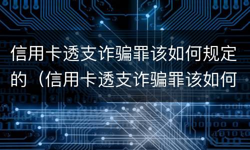 信用卡透支诈骗罪该如何规定的（信用卡透支诈骗罪该如何规定的呢）