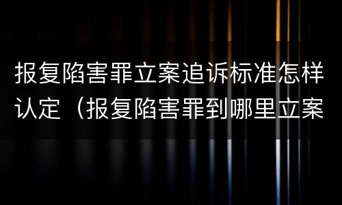 报复陷害罪立案追诉标准怎样认定（报复陷害罪到哪里立案）