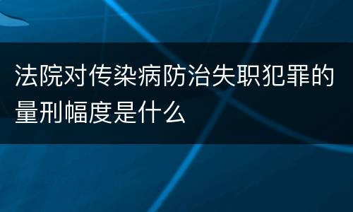 法院对传染病防治失职犯罪的量刑幅度是什么