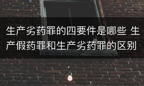 生产劣药罪的四要件是哪些 生产假药罪和生产劣药罪的区别