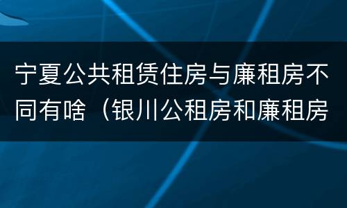 宁夏公共租赁住房与廉租房不同有啥（银川公租房和廉租房的区别）