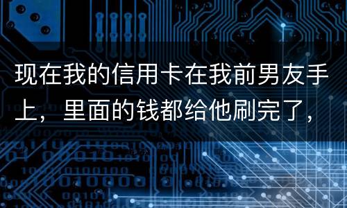 现在我的信用卡在我前男友手上，里面的钱都给他刷完了，我能报警吗