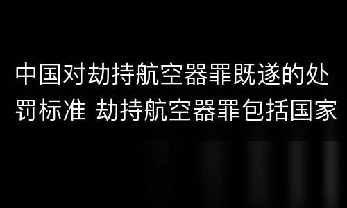 中国对劫持航空器罪既遂的处罚标准 劫持航空器罪包括国家航空器吗