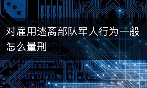 对雇用逃离部队军人行为一般怎么量刑