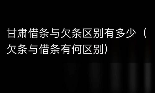 甘肃借条与欠条区别有多少（欠条与借条有何区别）
