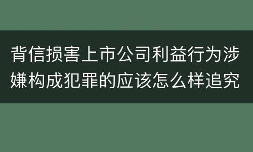 背信损害上市公司利益行为涉嫌构成犯罪的应该怎么样追究刑事责任