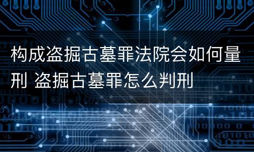 构成盗掘古墓罪法院会如何量刑 盗掘古墓罪怎么判刑
