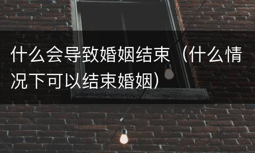 什么会导致婚姻结束（什么情况下可以结束婚姻）