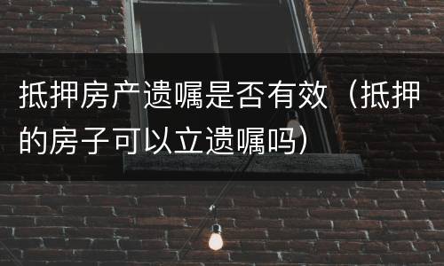 抵押房产遗嘱是否有效（抵押的房子可以立遗嘱吗）