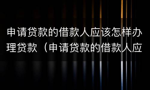 申请贷款的借款人应该怎样办理贷款（申请贷款的借款人应该怎样办理贷款业务）