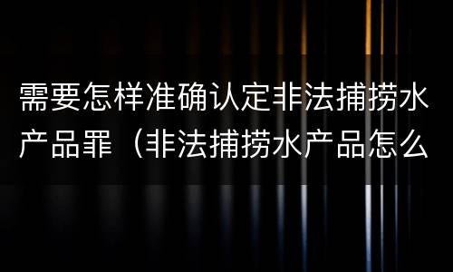 需要怎样准确认定非法捕捞水产品罪（非法捕捞水产品怎么判）