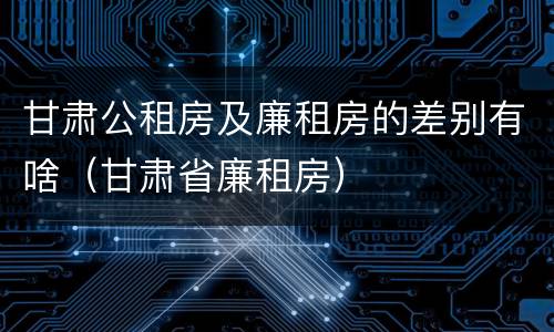 甘肃公租房及廉租房的差别有啥（甘肃省廉租房）