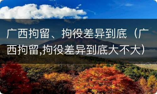 广西拘留、拘役差异到底（广西拘留,拘役差异到底大不大）