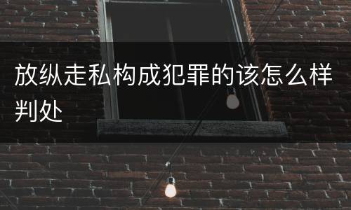 放纵走私构成犯罪的该怎么样判处