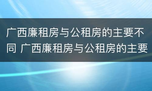 广西廉租房与公租房的主要不同 广西廉租房与公租房的主要不同之处