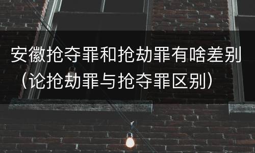 安徽抢夺罪和抢劫罪有啥差别（论抢劫罪与抢夺罪区别）