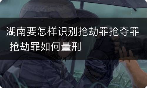 湖南要怎样识别抢劫罪抢夺罪 抢劫罪如何量刑