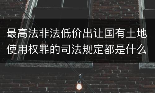 最高法非法低价出让国有土地使用权罪的司法规定都是什么