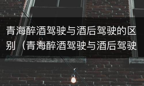 青海醉酒驾驶与酒后驾驶的区别（青海醉酒驾驶与酒后驾驶的区别是什么）