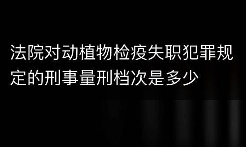 法院对动植物检疫失职犯罪规定的刑事量刑档次是多少