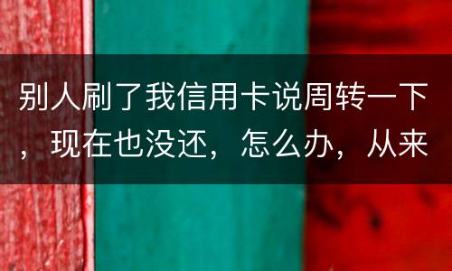别人刷了我信用卡说周转一下，现在也没还，怎么办，从来没遇到过