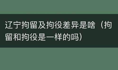 辽宁拘留及拘役差异是啥（拘留和拘役是一样的吗）