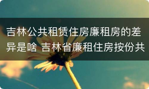 吉林公共租赁住房廉租房的差异是啥 吉林省廉租住房按份共有产权实施管理办法