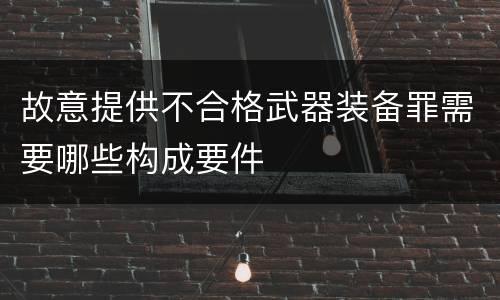 故意提供不合格武器装备罪需要哪些构成要件