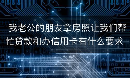  我老公的朋友拿房照让我们帮忙贷款和办信用卡有什么要求吗