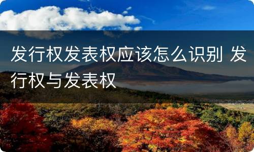 发行权发表权应该怎么识别 发行权与发表权