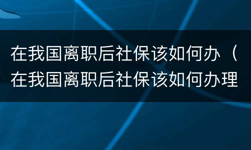 在我国离职后社保该如何办（在我国离职后社保该如何办理退休）