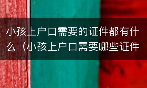 小孩上户口需要的证件都有什么（小孩上户口需要哪些证件齐全）