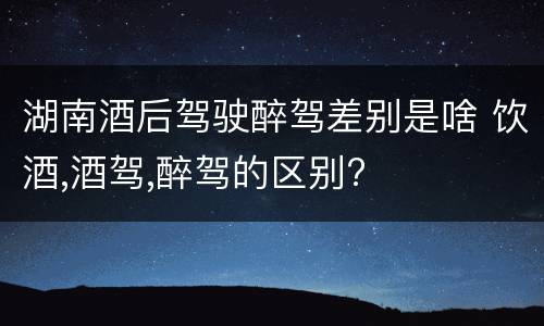 湖南酒后驾驶醉驾差别是啥 饮酒,酒驾,醉驾的区别?
