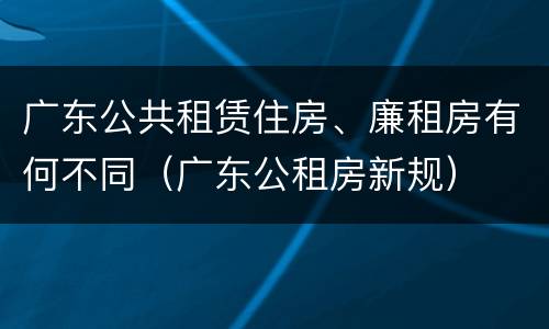 广东公共租赁住房、廉租房有何不同（广东公租房新规）