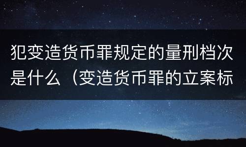 犯变造货币罪规定的量刑档次是什么（变造货币罪的立案标准）