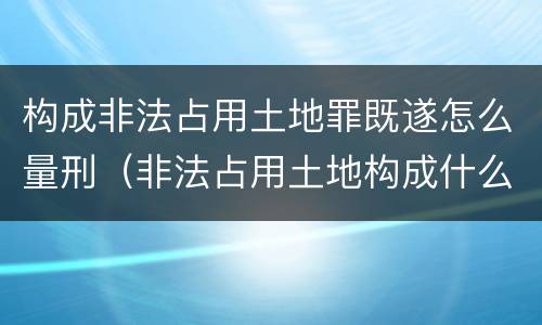 构成非法占用土地罪既遂怎么量刑（非法占用土地构成什么罪）