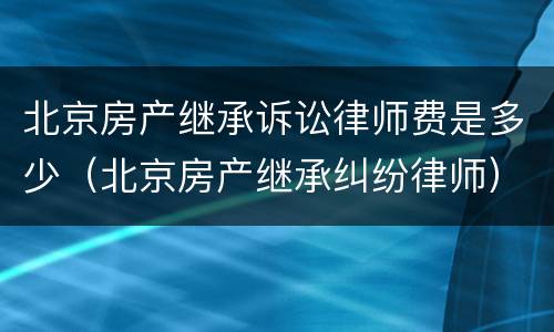 北京房产继承诉讼律师费是多少（北京房产继承纠纷律师）