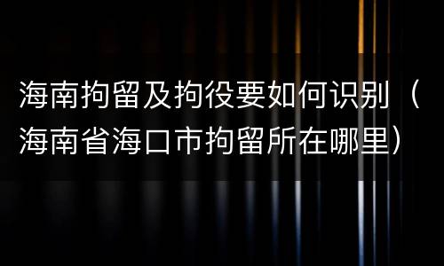 海南拘留及拘役要如何识别（海南省海口市拘留所在哪里）
