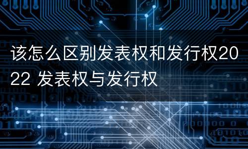 该怎么区别发表权和发行权2022 发表权与发行权