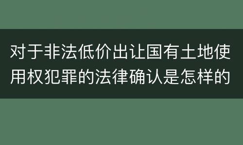 对于非法低价出让国有土地使用权犯罪的法律确认是怎样的